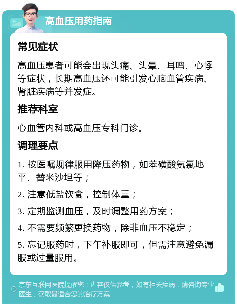 高血压用药指南 常见症状 高血压患者可能会出现头痛、头晕、耳鸣、心悸等症状，长期高血压还可能引发心脑血管疾病、肾脏疾病等并发症。 推荐科室 心血管内科或高血压专科门诊。 调理要点 1. 按医嘱规律服用降压药物，如苯磺酸氨氯地平、替米沙坦等； 2. 注意低盐饮食，控制体重； 3. 定期监测血压，及时调整用药方案； 4. 不需要频繁更换药物，除非血压不稳定； 5. 忘记服药时，下午补服即可，但需注意避免漏服或过量服用。