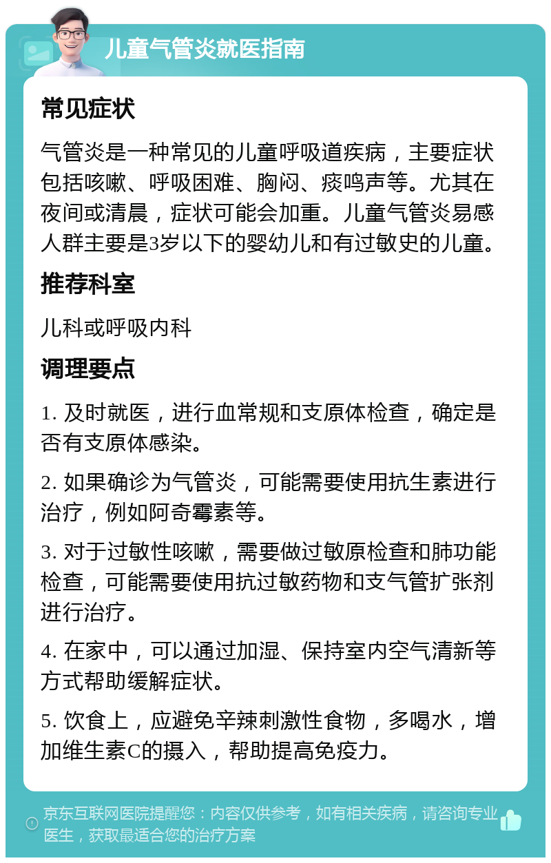 儿童气管炎就医指南 常见症状 气管炎是一种常见的儿童呼吸道疾病，主要症状包括咳嗽、呼吸困难、胸闷、痰鸣声等。尤其在夜间或清晨，症状可能会加重。儿童气管炎易感人群主要是3岁以下的婴幼儿和有过敏史的儿童。 推荐科室 儿科或呼吸内科 调理要点 1. 及时就医，进行血常规和支原体检查，确定是否有支原体感染。 2. 如果确诊为气管炎，可能需要使用抗生素进行治疗，例如阿奇霉素等。 3. 对于过敏性咳嗽，需要做过敏原检查和肺功能检查，可能需要使用抗过敏药物和支气管扩张剂进行治疗。 4. 在家中，可以通过加湿、保持室内空气清新等方式帮助缓解症状。 5. 饮食上，应避免辛辣刺激性食物，多喝水，增加维生素C的摄入，帮助提高免疫力。