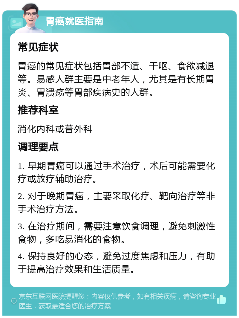 胃癌就医指南 常见症状 胃癌的常见症状包括胃部不适、干呕、食欲减退等。易感人群主要是中老年人，尤其是有长期胃炎、胃溃疡等胃部疾病史的人群。 推荐科室 消化内科或普外科 调理要点 1. 早期胃癌可以通过手术治疗，术后可能需要化疗或放疗辅助治疗。 2. 对于晚期胃癌，主要采取化疗、靶向治疗等非手术治疗方法。 3. 在治疗期间，需要注意饮食调理，避免刺激性食物，多吃易消化的食物。 4. 保持良好的心态，避免过度焦虑和压力，有助于提高治疗效果和生活质量。