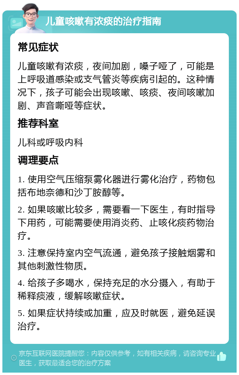 儿童咳嗽有浓痰的治疗指南 常见症状 儿童咳嗽有浓痰，夜间加剧，嗓子哑了，可能是上呼吸道感染或支气管炎等疾病引起的。这种情况下，孩子可能会出现咳嗽、咳痰、夜间咳嗽加剧、声音嘶哑等症状。 推荐科室 儿科或呼吸内科 调理要点 1. 使用空气压缩泵雾化器进行雾化治疗，药物包括布地奈德和沙丁胺醇等。 2. 如果咳嗽比较多，需要看一下医生，有时指导下用药，可能需要使用消炎药、止咳化痰药物治疗。 3. 注意保持室内空气流通，避免孩子接触烟雾和其他刺激性物质。 4. 给孩子多喝水，保持充足的水分摄入，有助于稀释痰液，缓解咳嗽症状。 5. 如果症状持续或加重，应及时就医，避免延误治疗。