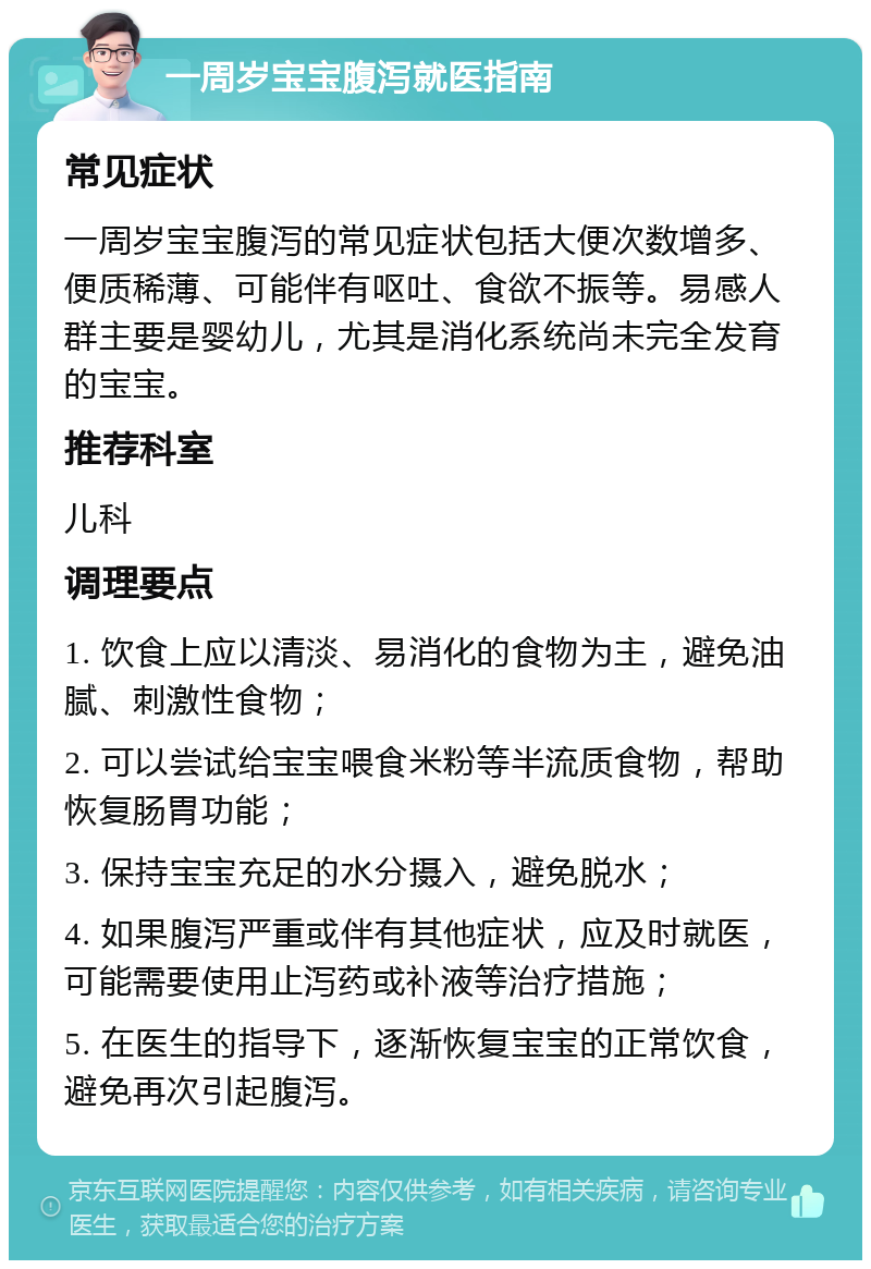 一周岁宝宝腹泻就医指南 常见症状 一周岁宝宝腹泻的常见症状包括大便次数增多、便质稀薄、可能伴有呕吐、食欲不振等。易感人群主要是婴幼儿，尤其是消化系统尚未完全发育的宝宝。 推荐科室 儿科 调理要点 1. 饮食上应以清淡、易消化的食物为主，避免油腻、刺激性食物； 2. 可以尝试给宝宝喂食米粉等半流质食物，帮助恢复肠胃功能； 3. 保持宝宝充足的水分摄入，避免脱水； 4. 如果腹泻严重或伴有其他症状，应及时就医，可能需要使用止泻药或补液等治疗措施； 5. 在医生的指导下，逐渐恢复宝宝的正常饮食，避免再次引起腹泻。