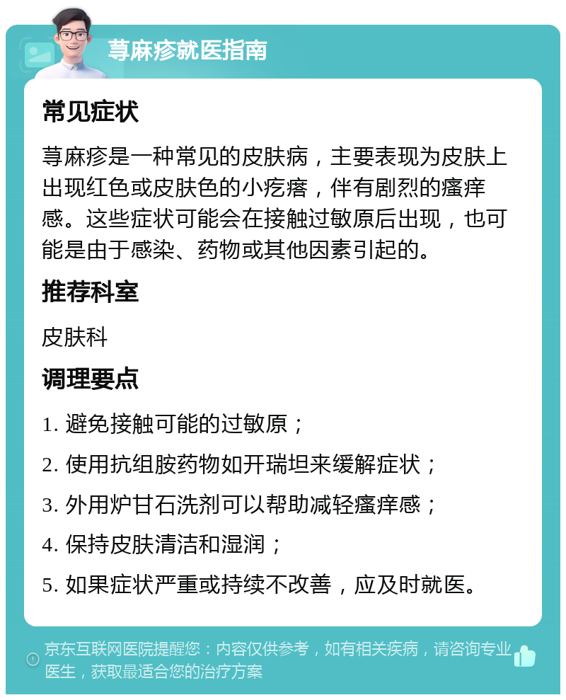 荨麻疹就医指南 常见症状 荨麻疹是一种常见的皮肤病，主要表现为皮肤上出现红色或皮肤色的小疙瘩，伴有剧烈的瘙痒感。这些症状可能会在接触过敏原后出现，也可能是由于感染、药物或其他因素引起的。 推荐科室 皮肤科 调理要点 1. 避免接触可能的过敏原； 2. 使用抗组胺药物如开瑞坦来缓解症状； 3. 外用炉甘石洗剂可以帮助减轻瘙痒感； 4. 保持皮肤清洁和湿润； 5. 如果症状严重或持续不改善，应及时就医。