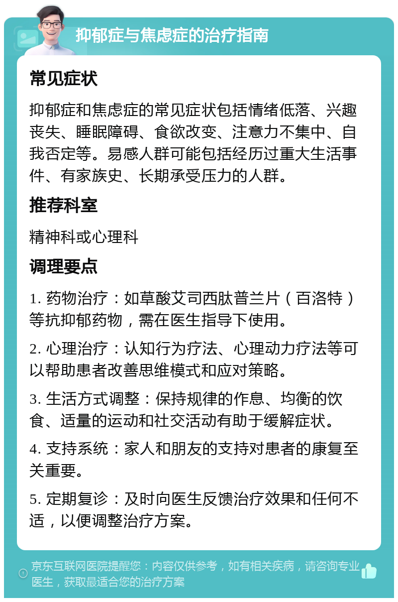 抑郁症与焦虑症的治疗指南 常见症状 抑郁症和焦虑症的常见症状包括情绪低落、兴趣丧失、睡眠障碍、食欲改变、注意力不集中、自我否定等。易感人群可能包括经历过重大生活事件、有家族史、长期承受压力的人群。 推荐科室 精神科或心理科 调理要点 1. 药物治疗：如草酸艾司西肽普兰片（百洛特）等抗抑郁药物，需在医生指导下使用。 2. 心理治疗：认知行为疗法、心理动力疗法等可以帮助患者改善思维模式和应对策略。 3. 生活方式调整：保持规律的作息、均衡的饮食、适量的运动和社交活动有助于缓解症状。 4. 支持系统：家人和朋友的支持对患者的康复至关重要。 5. 定期复诊：及时向医生反馈治疗效果和任何不适，以便调整治疗方案。