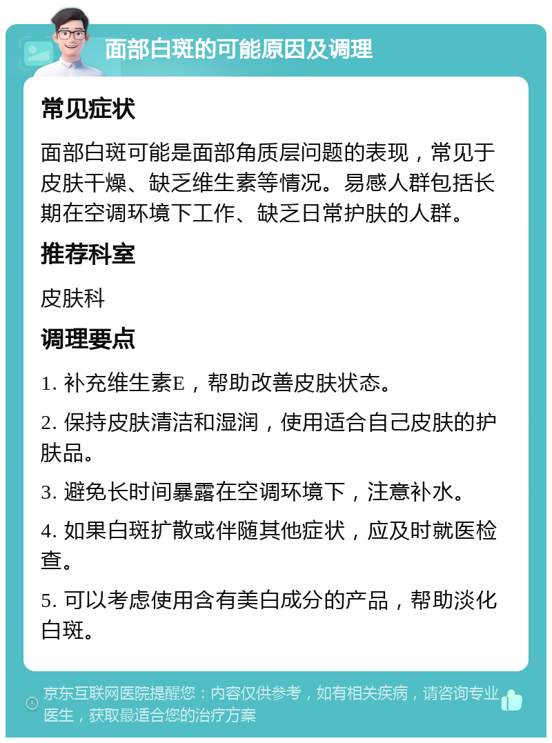 面部白斑的可能原因及调理 常见症状 面部白斑可能是面部角质层问题的表现，常见于皮肤干燥、缺乏维生素等情况。易感人群包括长期在空调环境下工作、缺乏日常护肤的人群。 推荐科室 皮肤科 调理要点 1. 补充维生素E，帮助改善皮肤状态。 2. 保持皮肤清洁和湿润，使用适合自己皮肤的护肤品。 3. 避免长时间暴露在空调环境下，注意补水。 4. 如果白斑扩散或伴随其他症状，应及时就医检查。 5. 可以考虑使用含有美白成分的产品，帮助淡化白斑。