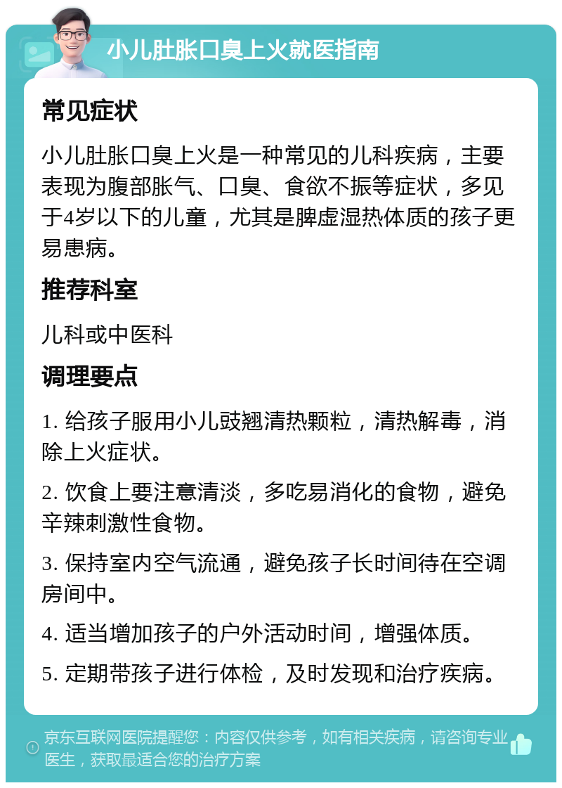 小儿肚胀口臭上火就医指南 常见症状 小儿肚胀口臭上火是一种常见的儿科疾病，主要表现为腹部胀气、口臭、食欲不振等症状，多见于4岁以下的儿童，尤其是脾虚湿热体质的孩子更易患病。 推荐科室 儿科或中医科 调理要点 1. 给孩子服用小儿豉翘清热颗粒，清热解毒，消除上火症状。 2. 饮食上要注意清淡，多吃易消化的食物，避免辛辣刺激性食物。 3. 保持室内空气流通，避免孩子长时间待在空调房间中。 4. 适当增加孩子的户外活动时间，增强体质。 5. 定期带孩子进行体检，及时发现和治疗疾病。