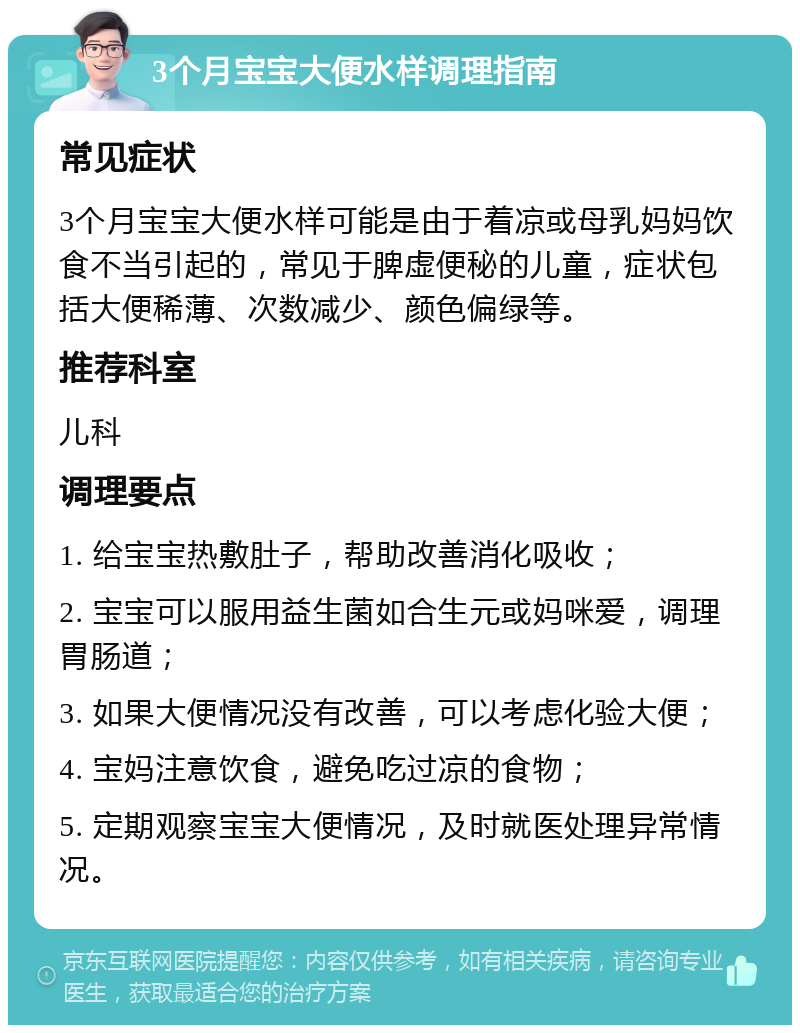 3个月宝宝大便水样调理指南 常见症状 3个月宝宝大便水样可能是由于着凉或母乳妈妈饮食不当引起的，常见于脾虚便秘的儿童，症状包括大便稀薄、次数减少、颜色偏绿等。 推荐科室 儿科 调理要点 1. 给宝宝热敷肚子，帮助改善消化吸收； 2. 宝宝可以服用益生菌如合生元或妈咪爱，调理胃肠道； 3. 如果大便情况没有改善，可以考虑化验大便； 4. 宝妈注意饮食，避免吃过凉的食物； 5. 定期观察宝宝大便情况，及时就医处理异常情况。