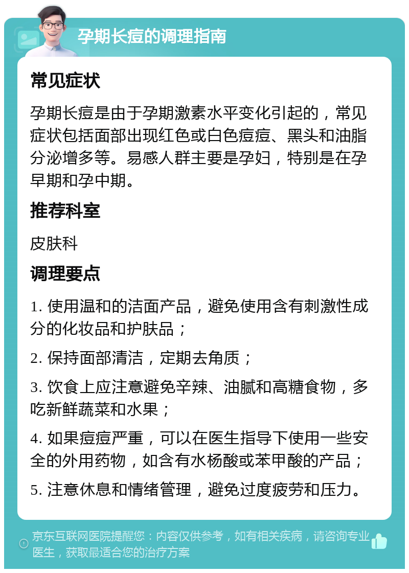 孕期长痘的调理指南 常见症状 孕期长痘是由于孕期激素水平变化引起的，常见症状包括面部出现红色或白色痘痘、黑头和油脂分泌增多等。易感人群主要是孕妇，特别是在孕早期和孕中期。 推荐科室 皮肤科 调理要点 1. 使用温和的洁面产品，避免使用含有刺激性成分的化妆品和护肤品； 2. 保持面部清洁，定期去角质； 3. 饮食上应注意避免辛辣、油腻和高糖食物，多吃新鲜蔬菜和水果； 4. 如果痘痘严重，可以在医生指导下使用一些安全的外用药物，如含有水杨酸或苯甲酸的产品； 5. 注意休息和情绪管理，避免过度疲劳和压力。