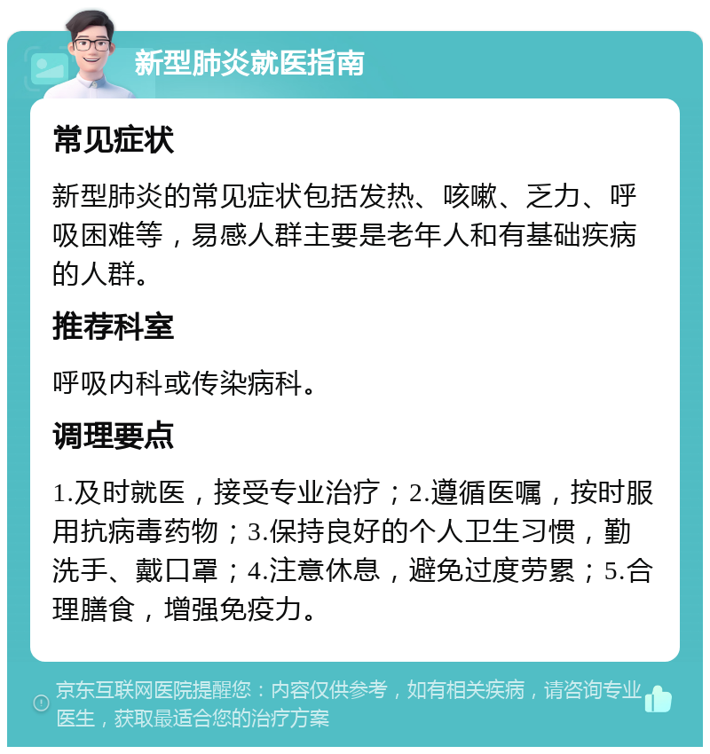 新型肺炎就医指南 常见症状 新型肺炎的常见症状包括发热、咳嗽、乏力、呼吸困难等，易感人群主要是老年人和有基础疾病的人群。 推荐科室 呼吸内科或传染病科。 调理要点 1.及时就医，接受专业治疗；2.遵循医嘱，按时服用抗病毒药物；3.保持良好的个人卫生习惯，勤洗手、戴口罩；4.注意休息，避免过度劳累；5.合理膳食，增强免疫力。