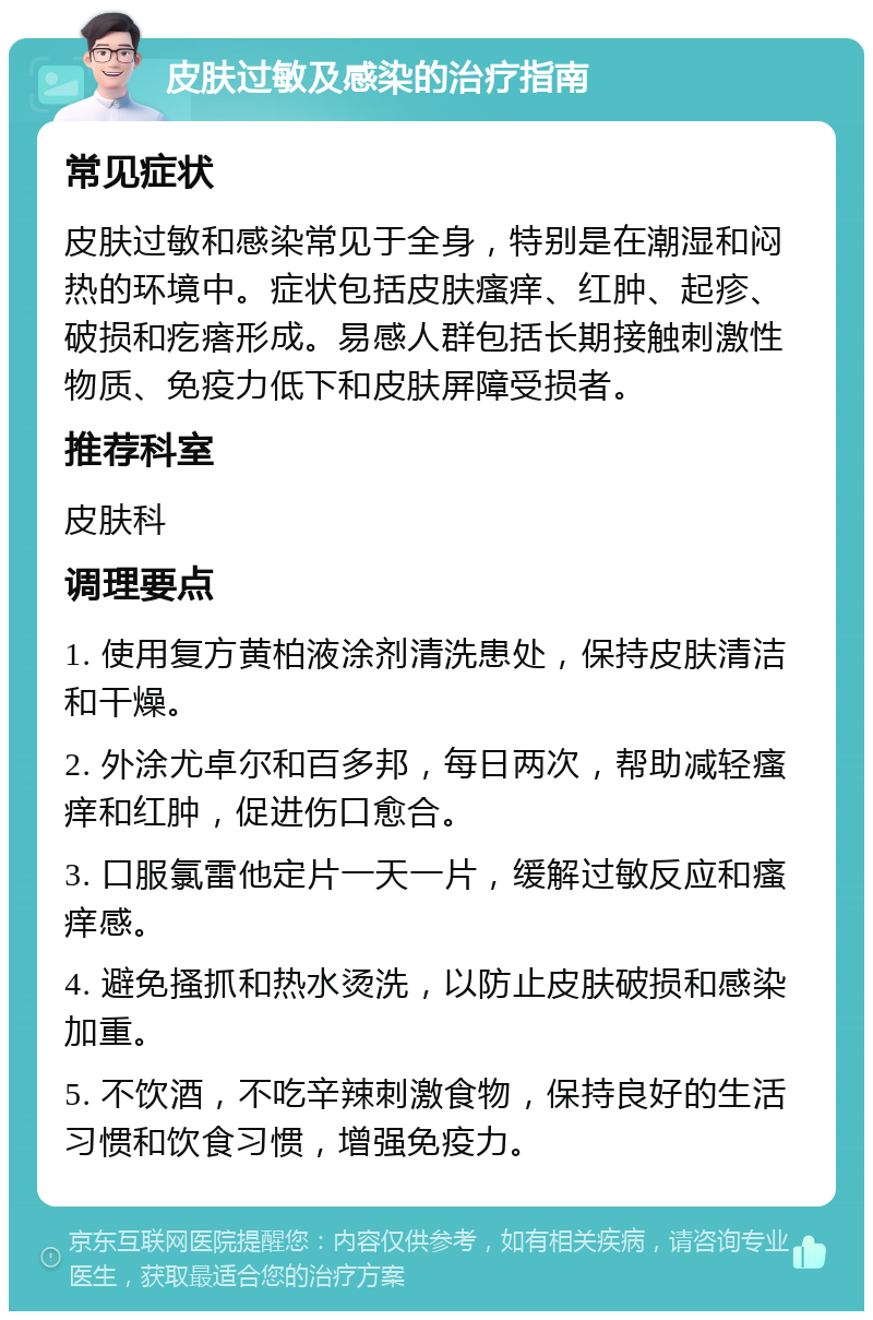 皮肤过敏及感染的治疗指南 常见症状 皮肤过敏和感染常见于全身，特别是在潮湿和闷热的环境中。症状包括皮肤瘙痒、红肿、起疹、破损和疙瘩形成。易感人群包括长期接触刺激性物质、免疫力低下和皮肤屏障受损者。 推荐科室 皮肤科 调理要点 1. 使用复方黄柏液涂剂清洗患处，保持皮肤清洁和干燥。 2. 外涂尤卓尔和百多邦，每日两次，帮助减轻瘙痒和红肿，促进伤口愈合。 3. 口服氯雷他定片一天一片，缓解过敏反应和瘙痒感。 4. 避免搔抓和热水烫洗，以防止皮肤破损和感染加重。 5. 不饮酒，不吃辛辣刺激食物，保持良好的生活习惯和饮食习惯，增强免疫力。