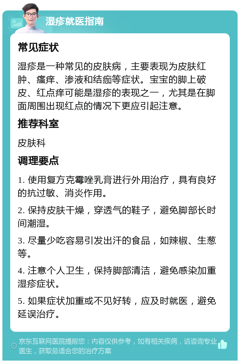 湿疹就医指南 常见症状 湿疹是一种常见的皮肤病，主要表现为皮肤红肿、瘙痒、渗液和结痂等症状。宝宝的脚上破皮、红点痒可能是湿疹的表现之一，尤其是在脚面周围出现红点的情况下更应引起注意。 推荐科室 皮肤科 调理要点 1. 使用复方克霉唑乳膏进行外用治疗，具有良好的抗过敏、消炎作用。 2. 保持皮肤干燥，穿透气的鞋子，避免脚部长时间潮湿。 3. 尽量少吃容易引发出汗的食品，如辣椒、生葱等。 4. 注意个人卫生，保持脚部清洁，避免感染加重湿疹症状。 5. 如果症状加重或不见好转，应及时就医，避免延误治疗。