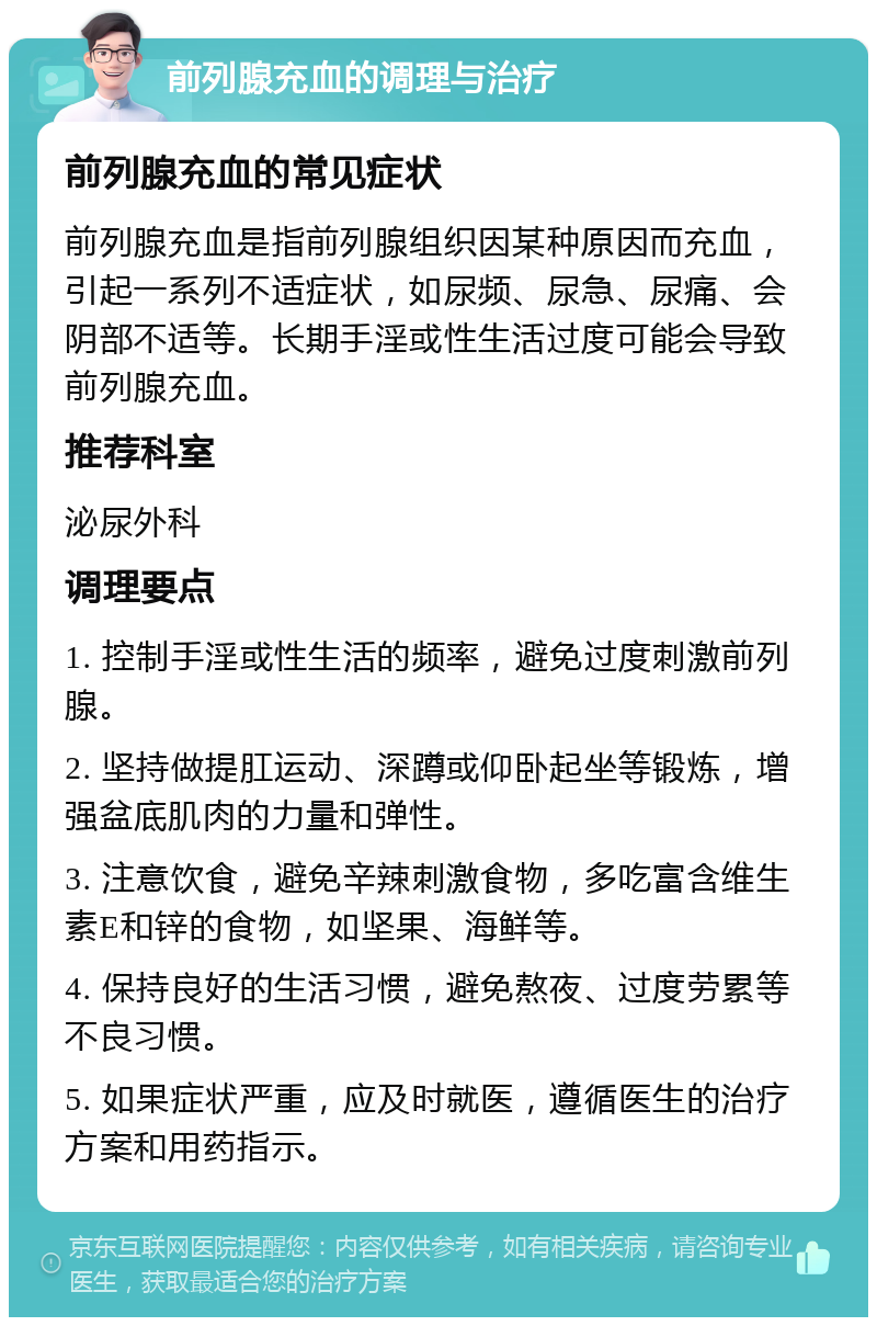 前列腺充血的调理与治疗 前列腺充血的常见症状 前列腺充血是指前列腺组织因某种原因而充血，引起一系列不适症状，如尿频、尿急、尿痛、会阴部不适等。长期手淫或性生活过度可能会导致前列腺充血。 推荐科室 泌尿外科 调理要点 1. 控制手淫或性生活的频率，避免过度刺激前列腺。 2. 坚持做提肛运动、深蹲或仰卧起坐等锻炼，增强盆底肌肉的力量和弹性。 3. 注意饮食，避免辛辣刺激食物，多吃富含维生素E和锌的食物，如坚果、海鲜等。 4. 保持良好的生活习惯，避免熬夜、过度劳累等不良习惯。 5. 如果症状严重，应及时就医，遵循医生的治疗方案和用药指示。