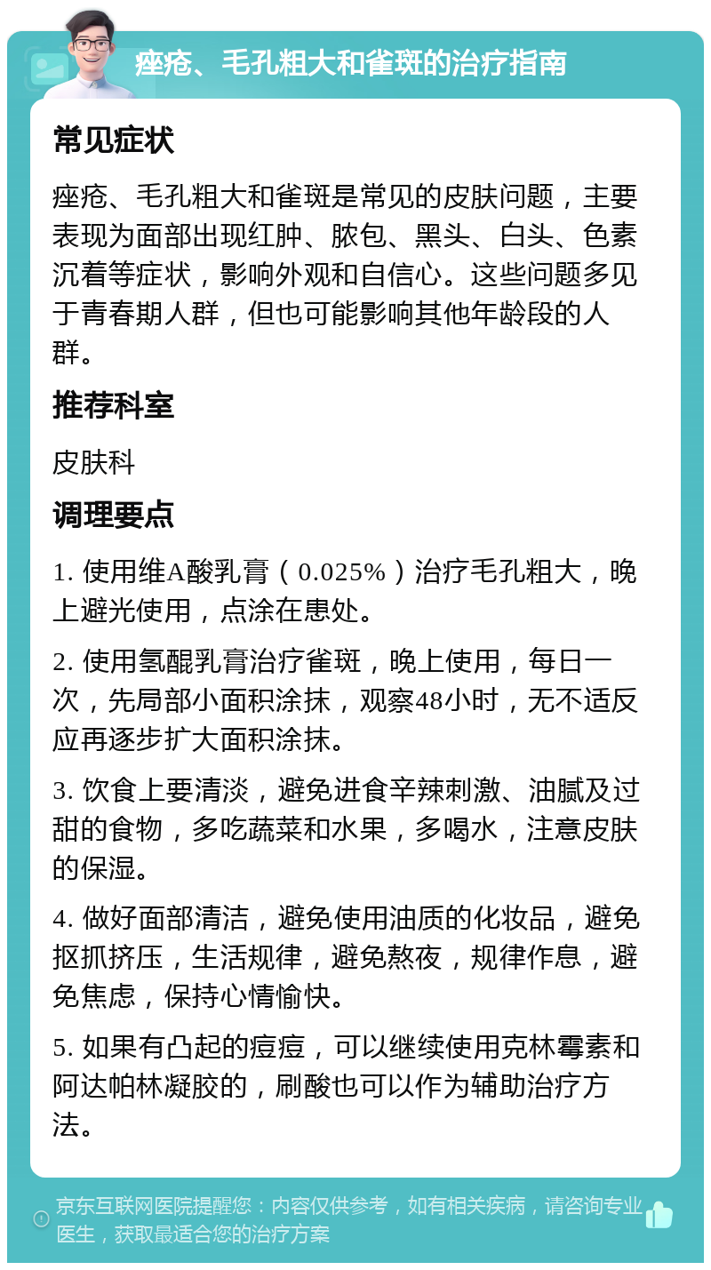 痤疮、毛孔粗大和雀斑的治疗指南 常见症状 痤疮、毛孔粗大和雀斑是常见的皮肤问题，主要表现为面部出现红肿、脓包、黑头、白头、色素沉着等症状，影响外观和自信心。这些问题多见于青春期人群，但也可能影响其他年龄段的人群。 推荐科室 皮肤科 调理要点 1. 使用维A酸乳膏（0.025%）治疗毛孔粗大，晚上避光使用，点涂在患处。 2. 使用氢醌乳膏治疗雀斑，晚上使用，每日一次，先局部小面积涂抹，观察48小时，无不适反应再逐步扩大面积涂抹。 3. 饮食上要清淡，避免进食辛辣刺激、油腻及过甜的食物，多吃蔬菜和水果，多喝水，注意皮肤的保湿。 4. 做好面部清洁，避免使用油质的化妆品，避免抠抓挤压，生活规律，避免熬夜，规律作息，避免焦虑，保持心情愉快。 5. 如果有凸起的痘痘，可以继续使用克林霉素和阿达帕林凝胶的，刷酸也可以作为辅助治疗方法。