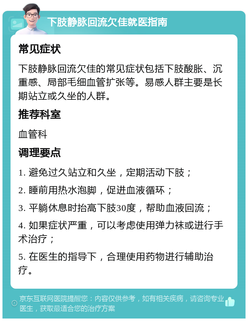 下肢静脉回流欠佳就医指南 常见症状 下肢静脉回流欠佳的常见症状包括下肢酸胀、沉重感、局部毛细血管扩张等。易感人群主要是长期站立或久坐的人群。 推荐科室 血管科 调理要点 1. 避免过久站立和久坐，定期活动下肢； 2. 睡前用热水泡脚，促进血液循环； 3. 平躺休息时抬高下肢30度，帮助血液回流； 4. 如果症状严重，可以考虑使用弹力袜或进行手术治疗； 5. 在医生的指导下，合理使用药物进行辅助治疗。