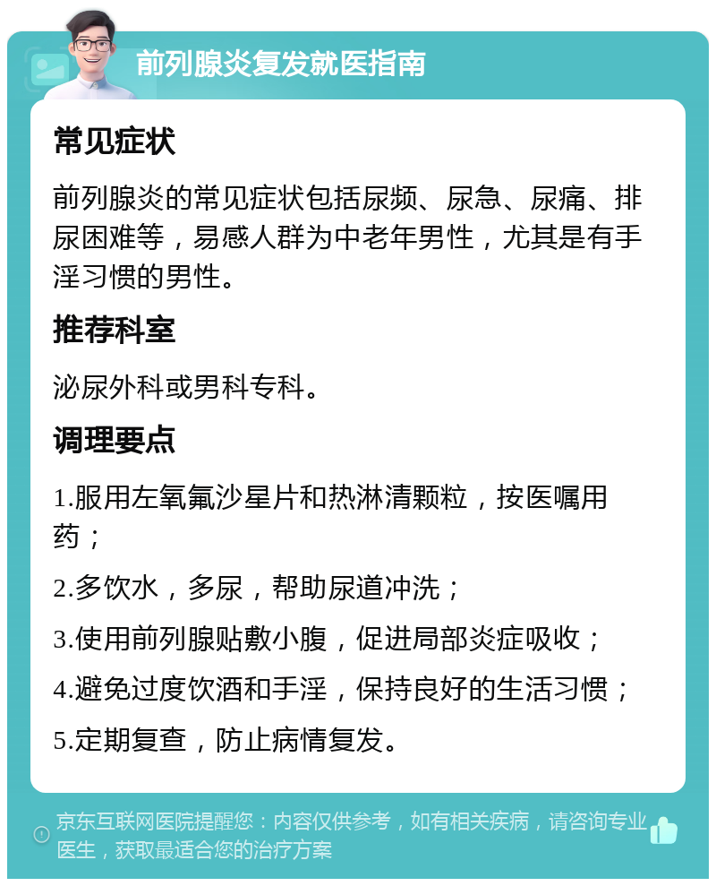 前列腺炎复发就医指南 常见症状 前列腺炎的常见症状包括尿频、尿急、尿痛、排尿困难等，易感人群为中老年男性，尤其是有手淫习惯的男性。 推荐科室 泌尿外科或男科专科。 调理要点 1.服用左氧氟沙星片和热淋清颗粒，按医嘱用药； 2.多饮水，多尿，帮助尿道冲洗； 3.使用前列腺贴敷小腹，促进局部炎症吸收； 4.避免过度饮酒和手淫，保持良好的生活习惯； 5.定期复查，防止病情复发。