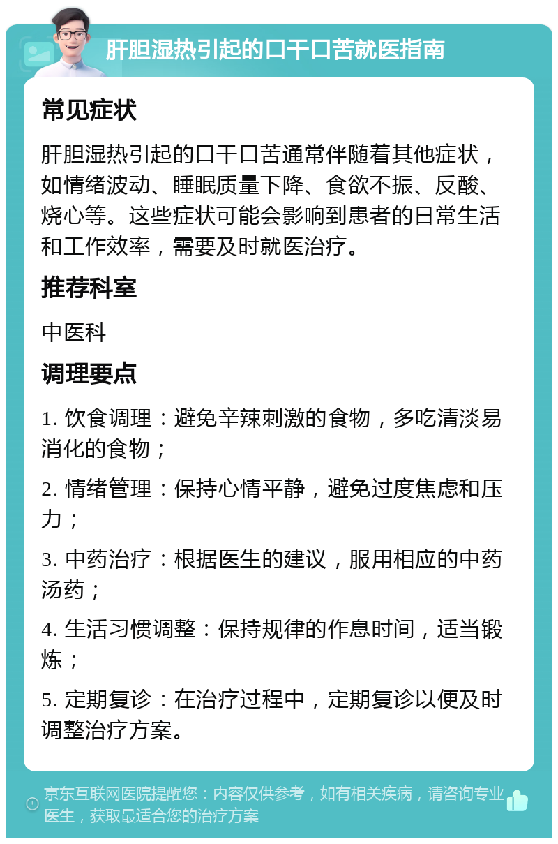 肝胆湿热引起的口干口苦就医指南 常见症状 肝胆湿热引起的口干口苦通常伴随着其他症状，如情绪波动、睡眠质量下降、食欲不振、反酸、烧心等。这些症状可能会影响到患者的日常生活和工作效率，需要及时就医治疗。 推荐科室 中医科 调理要点 1. 饮食调理：避免辛辣刺激的食物，多吃清淡易消化的食物； 2. 情绪管理：保持心情平静，避免过度焦虑和压力； 3. 中药治疗：根据医生的建议，服用相应的中药汤药； 4. 生活习惯调整：保持规律的作息时间，适当锻炼； 5. 定期复诊：在治疗过程中，定期复诊以便及时调整治疗方案。