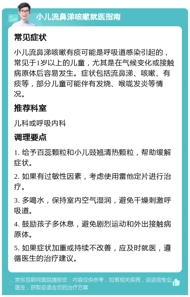 小儿流鼻涕咳嗽就医指南 常见症状 小儿流鼻涕咳嗽有痰可能是呼吸道感染引起的，常见于1岁以上的儿童，尤其是在气候变化或接触病原体后容易发生。症状包括流鼻涕、咳嗽、有痰等，部分儿童可能伴有发烧、喉咙发炎等情况。 推荐科室 儿科或呼吸内科 调理要点 1. 给予百蕊颗粒和小儿豉翘清热颗粒，帮助缓解症状。 2. 如果有过敏性因素，考虑使用雷他定片进行治疗。 3. 多喝水，保持室内空气湿润，避免干燥刺激呼吸道。 4. 鼓励孩子多休息，避免剧烈运动和外出接触病原体。 5. 如果症状加重或持续不改善，应及时就医，遵循医生的治疗建议。