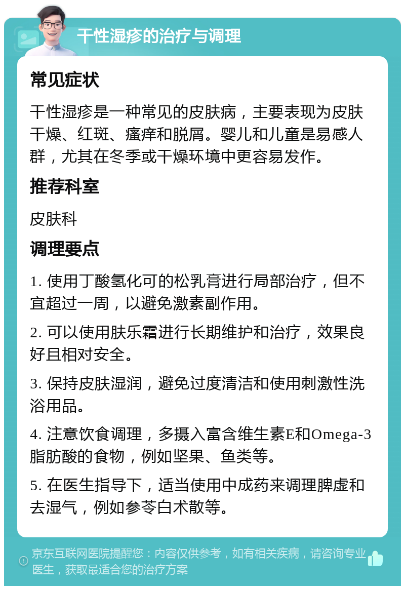 干性湿疹的治疗与调理 常见症状 干性湿疹是一种常见的皮肤病，主要表现为皮肤干燥、红斑、瘙痒和脱屑。婴儿和儿童是易感人群，尤其在冬季或干燥环境中更容易发作。 推荐科室 皮肤科 调理要点 1. 使用丁酸氢化可的松乳膏进行局部治疗，但不宜超过一周，以避免激素副作用。 2. 可以使用肤乐霜进行长期维护和治疗，效果良好且相对安全。 3. 保持皮肤湿润，避免过度清洁和使用刺激性洗浴用品。 4. 注意饮食调理，多摄入富含维生素E和Omega-3脂肪酸的食物，例如坚果、鱼类等。 5. 在医生指导下，适当使用中成药来调理脾虚和去湿气，例如参苓白术散等。