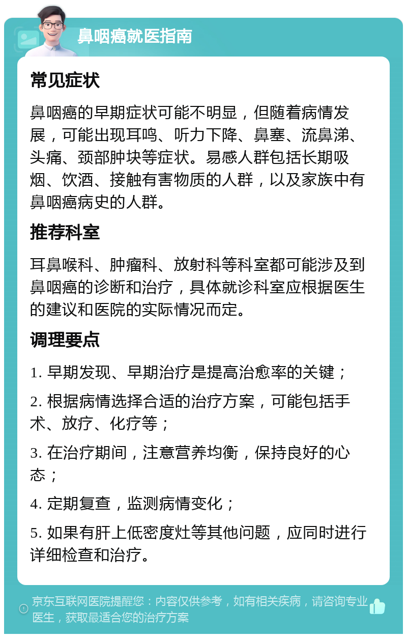 鼻咽癌就医指南 常见症状 鼻咽癌的早期症状可能不明显，但随着病情发展，可能出现耳鸣、听力下降、鼻塞、流鼻涕、头痛、颈部肿块等症状。易感人群包括长期吸烟、饮酒、接触有害物质的人群，以及家族中有鼻咽癌病史的人群。 推荐科室 耳鼻喉科、肿瘤科、放射科等科室都可能涉及到鼻咽癌的诊断和治疗，具体就诊科室应根据医生的建议和医院的实际情况而定。 调理要点 1. 早期发现、早期治疗是提高治愈率的关键； 2. 根据病情选择合适的治疗方案，可能包括手术、放疗、化疗等； 3. 在治疗期间，注意营养均衡，保持良好的心态； 4. 定期复查，监测病情变化； 5. 如果有肝上低密度灶等其他问题，应同时进行详细检查和治疗。