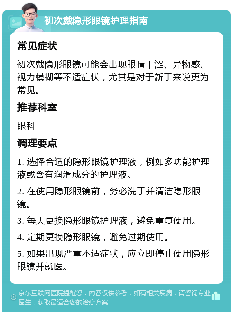 初次戴隐形眼镜护理指南 常见症状 初次戴隐形眼镜可能会出现眼睛干涩、异物感、视力模糊等不适症状，尤其是对于新手来说更为常见。 推荐科室 眼科 调理要点 1. 选择合适的隐形眼镜护理液，例如多功能护理液或含有润滑成分的护理液。 2. 在使用隐形眼镜前，务必洗手并清洁隐形眼镜。 3. 每天更换隐形眼镜护理液，避免重复使用。 4. 定期更换隐形眼镜，避免过期使用。 5. 如果出现严重不适症状，应立即停止使用隐形眼镜并就医。