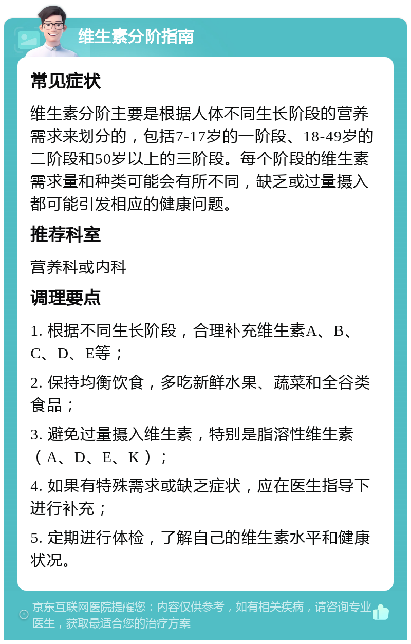 维生素分阶指南 常见症状 维生素分阶主要是根据人体不同生长阶段的营养需求来划分的，包括7-17岁的一阶段、18-49岁的二阶段和50岁以上的三阶段。每个阶段的维生素需求量和种类可能会有所不同，缺乏或过量摄入都可能引发相应的健康问题。 推荐科室 营养科或内科 调理要点 1. 根据不同生长阶段，合理补充维生素A、B、C、D、E等； 2. 保持均衡饮食，多吃新鲜水果、蔬菜和全谷类食品； 3. 避免过量摄入维生素，特别是脂溶性维生素（A、D、E、K）； 4. 如果有特殊需求或缺乏症状，应在医生指导下进行补充； 5. 定期进行体检，了解自己的维生素水平和健康状况。