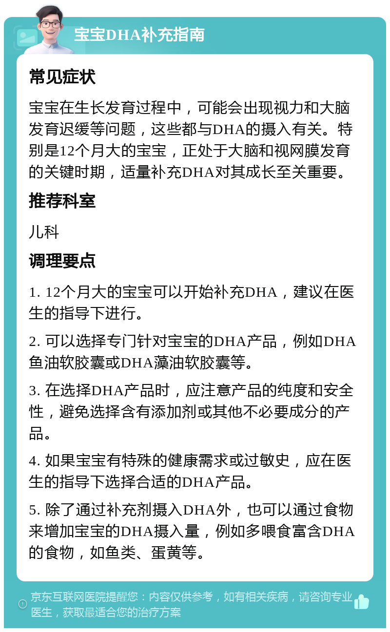 宝宝DHA补充指南 常见症状 宝宝在生长发育过程中，可能会出现视力和大脑发育迟缓等问题，这些都与DHA的摄入有关。特别是12个月大的宝宝，正处于大脑和视网膜发育的关键时期，适量补充DHA对其成长至关重要。 推荐科室 儿科 调理要点 1. 12个月大的宝宝可以开始补充DHA，建议在医生的指导下进行。 2. 可以选择专门针对宝宝的DHA产品，例如DHA鱼油软胶囊或DHA藻油软胶囊等。 3. 在选择DHA产品时，应注意产品的纯度和安全性，避免选择含有添加剂或其他不必要成分的产品。 4. 如果宝宝有特殊的健康需求或过敏史，应在医生的指导下选择合适的DHA产品。 5. 除了通过补充剂摄入DHA外，也可以通过食物来增加宝宝的DHA摄入量，例如多喂食富含DHA的食物，如鱼类、蛋黄等。