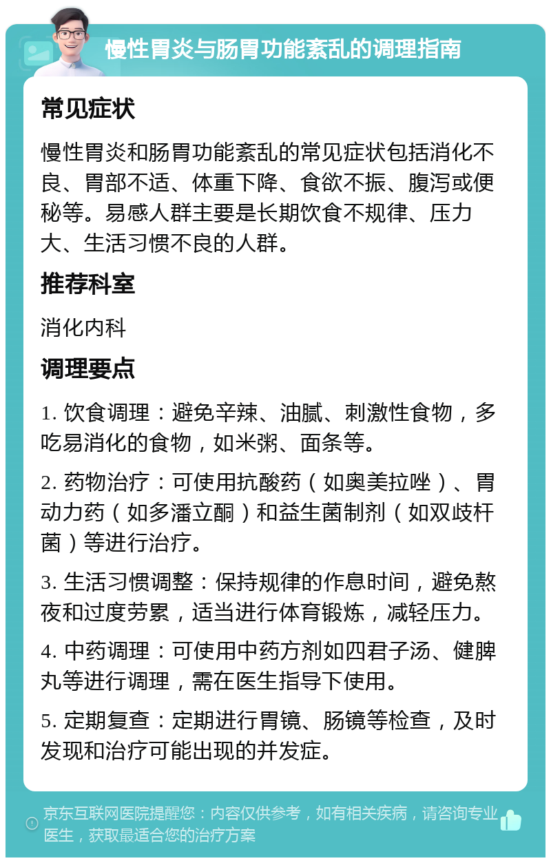 慢性胃炎与肠胃功能紊乱的调理指南 常见症状 慢性胃炎和肠胃功能紊乱的常见症状包括消化不良、胃部不适、体重下降、食欲不振、腹泻或便秘等。易感人群主要是长期饮食不规律、压力大、生活习惯不良的人群。 推荐科室 消化内科 调理要点 1. 饮食调理：避免辛辣、油腻、刺激性食物，多吃易消化的食物，如米粥、面条等。 2. 药物治疗：可使用抗酸药（如奥美拉唑）、胃动力药（如多潘立酮）和益生菌制剂（如双歧杆菌）等进行治疗。 3. 生活习惯调整：保持规律的作息时间，避免熬夜和过度劳累，适当进行体育锻炼，减轻压力。 4. 中药调理：可使用中药方剂如四君子汤、健脾丸等进行调理，需在医生指导下使用。 5. 定期复查：定期进行胃镜、肠镜等检查，及时发现和治疗可能出现的并发症。