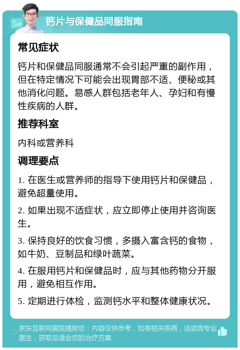 钙片与保健品同服指南 常见症状 钙片和保健品同服通常不会引起严重的副作用，但在特定情况下可能会出现胃部不适、便秘或其他消化问题。易感人群包括老年人、孕妇和有慢性疾病的人群。 推荐科室 内科或营养科 调理要点 1. 在医生或营养师的指导下使用钙片和保健品，避免超量使用。 2. 如果出现不适症状，应立即停止使用并咨询医生。 3. 保持良好的饮食习惯，多摄入富含钙的食物，如牛奶、豆制品和绿叶蔬菜。 4. 在服用钙片和保健品时，应与其他药物分开服用，避免相互作用。 5. 定期进行体检，监测钙水平和整体健康状况。