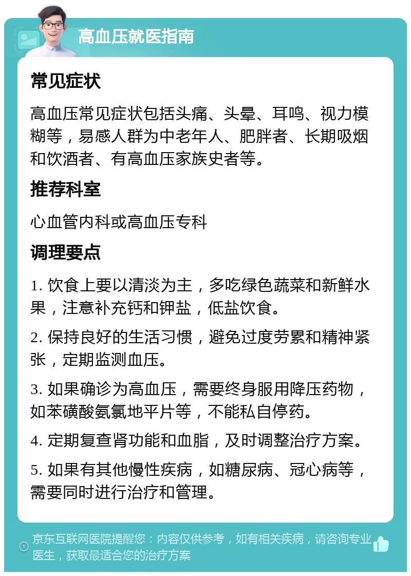 高血压就医指南 常见症状 高血压常见症状包括头痛、头晕、耳鸣、视力模糊等，易感人群为中老年人、肥胖者、长期吸烟和饮酒者、有高血压家族史者等。 推荐科室 心血管内科或高血压专科 调理要点 1. 饮食上要以清淡为主，多吃绿色蔬菜和新鲜水果，注意补充钙和钾盐，低盐饮食。 2. 保持良好的生活习惯，避免过度劳累和精神紧张，定期监测血压。 3. 如果确诊为高血压，需要终身服用降压药物，如苯磺酸氨氯地平片等，不能私自停药。 4. 定期复查肾功能和血脂，及时调整治疗方案。 5. 如果有其他慢性疾病，如糖尿病、冠心病等，需要同时进行治疗和管理。