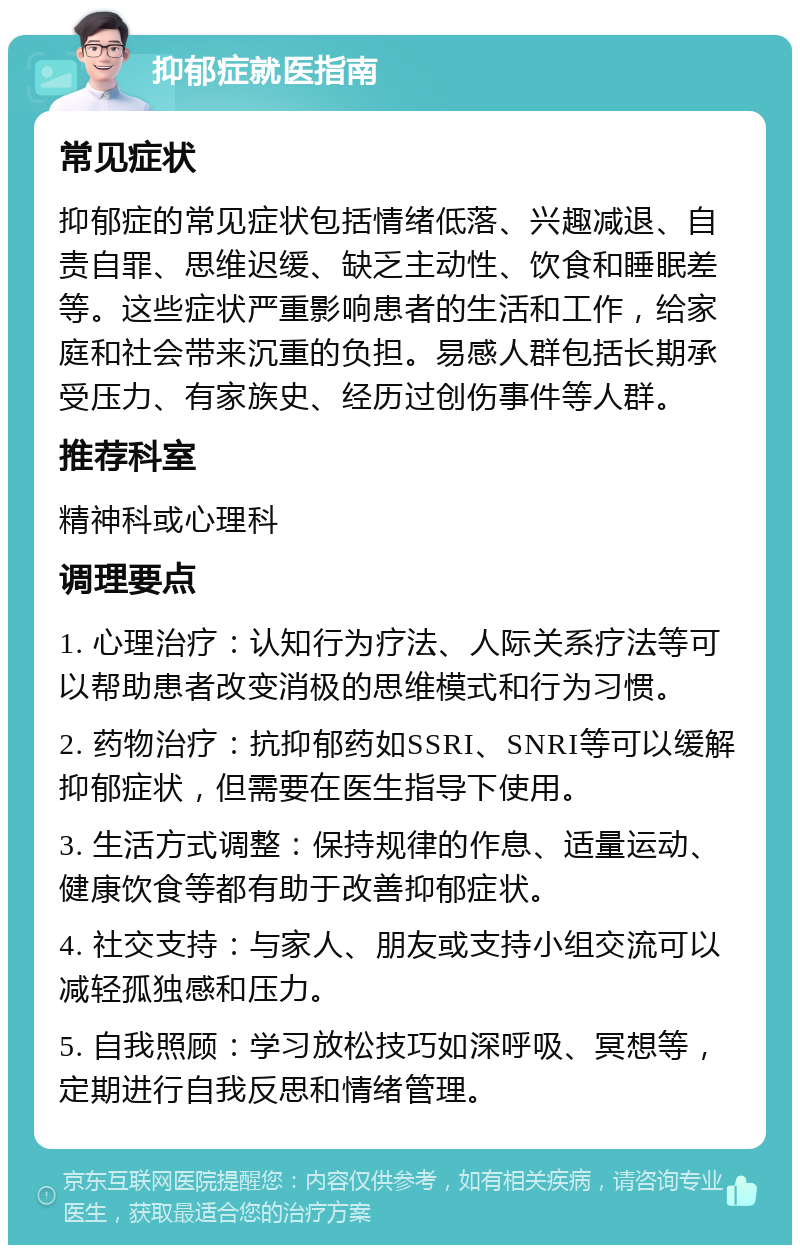 抑郁症就医指南 常见症状 抑郁症的常见症状包括情绪低落、兴趣减退、自责自罪、思维迟缓、缺乏主动性、饮食和睡眠差等。这些症状严重影响患者的生活和工作，给家庭和社会带来沉重的负担。易感人群包括长期承受压力、有家族史、经历过创伤事件等人群。 推荐科室 精神科或心理科 调理要点 1. 心理治疗：认知行为疗法、人际关系疗法等可以帮助患者改变消极的思维模式和行为习惯。 2. 药物治疗：抗抑郁药如SSRI、SNRI等可以缓解抑郁症状，但需要在医生指导下使用。 3. 生活方式调整：保持规律的作息、适量运动、健康饮食等都有助于改善抑郁症状。 4. 社交支持：与家人、朋友或支持小组交流可以减轻孤独感和压力。 5. 自我照顾：学习放松技巧如深呼吸、冥想等，定期进行自我反思和情绪管理。