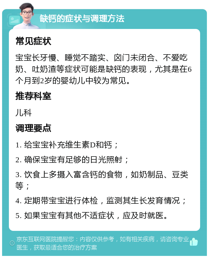 缺钙的症状与调理方法 常见症状 宝宝长牙慢、睡觉不踏实、囟门未闭合、不爱吃奶、吐奶渣等症状可能是缺钙的表现，尤其是在6个月到2岁的婴幼儿中较为常见。 推荐科室 儿科 调理要点 1. 给宝宝补充维生素D和钙； 2. 确保宝宝有足够的日光照射； 3. 饮食上多摄入富含钙的食物，如奶制品、豆类等； 4. 定期带宝宝进行体检，监测其生长发育情况； 5. 如果宝宝有其他不适症状，应及时就医。