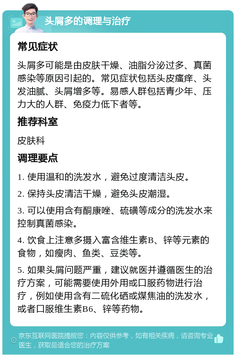 头屑多的调理与治疗 常见症状 头屑多可能是由皮肤干燥、油脂分泌过多、真菌感染等原因引起的。常见症状包括头皮瘙痒、头发油腻、头屑增多等。易感人群包括青少年、压力大的人群、免疫力低下者等。 推荐科室 皮肤科 调理要点 1. 使用温和的洗发水，避免过度清洁头皮。 2. 保持头皮清洁干燥，避免头皮潮湿。 3. 可以使用含有酮康唑、硫磺等成分的洗发水来控制真菌感染。 4. 饮食上注意多摄入富含维生素B、锌等元素的食物，如瘦肉、鱼类、豆类等。 5. 如果头屑问题严重，建议就医并遵循医生的治疗方案，可能需要使用外用或口服药物进行治疗，例如使用含有二硫化硒或煤焦油的洗发水，或者口服维生素B6、锌等药物。