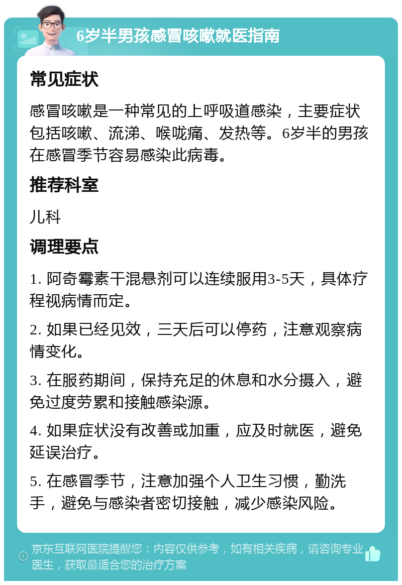 6岁半男孩感冒咳嗽就医指南 常见症状 感冒咳嗽是一种常见的上呼吸道感染，主要症状包括咳嗽、流涕、喉咙痛、发热等。6岁半的男孩在感冒季节容易感染此病毒。 推荐科室 儿科 调理要点 1. 阿奇霉素干混悬剂可以连续服用3-5天，具体疗程视病情而定。 2. 如果已经见效，三天后可以停药，注意观察病情变化。 3. 在服药期间，保持充足的休息和水分摄入，避免过度劳累和接触感染源。 4. 如果症状没有改善或加重，应及时就医，避免延误治疗。 5. 在感冒季节，注意加强个人卫生习惯，勤洗手，避免与感染者密切接触，减少感染风险。