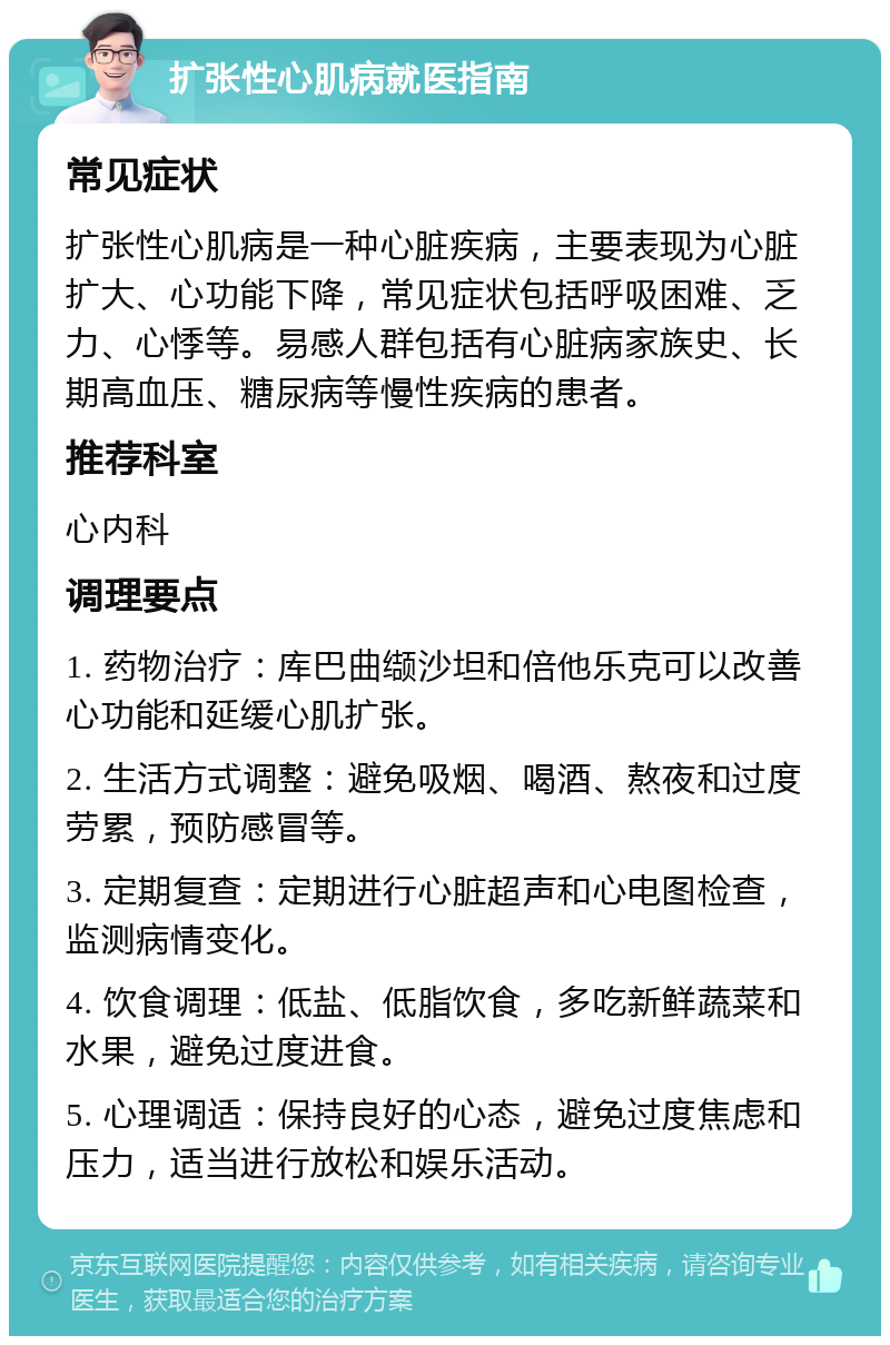 扩张性心肌病就医指南 常见症状 扩张性心肌病是一种心脏疾病，主要表现为心脏扩大、心功能下降，常见症状包括呼吸困难、乏力、心悸等。易感人群包括有心脏病家族史、长期高血压、糖尿病等慢性疾病的患者。 推荐科室 心内科 调理要点 1. 药物治疗：库巴曲缬沙坦和倍他乐克可以改善心功能和延缓心肌扩张。 2. 生活方式调整：避免吸烟、喝酒、熬夜和过度劳累，预防感冒等。 3. 定期复查：定期进行心脏超声和心电图检查，监测病情变化。 4. 饮食调理：低盐、低脂饮食，多吃新鲜蔬菜和水果，避免过度进食。 5. 心理调适：保持良好的心态，避免过度焦虑和压力，适当进行放松和娱乐活动。