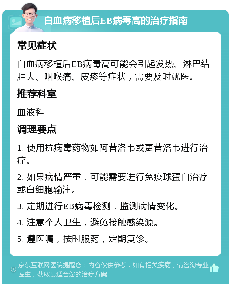 白血病移植后EB病毒高的治疗指南 常见症状 白血病移植后EB病毒高可能会引起发热、淋巴结肿大、咽喉痛、皮疹等症状，需要及时就医。 推荐科室 血液科 调理要点 1. 使用抗病毒药物如阿昔洛韦或更昔洛韦进行治疗。 2. 如果病情严重，可能需要进行免疫球蛋白治疗或白细胞输注。 3. 定期进行EB病毒检测，监测病情变化。 4. 注意个人卫生，避免接触感染源。 5. 遵医嘱，按时服药，定期复诊。