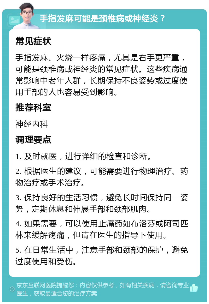 手指发麻可能是颈椎病或神经炎？ 常见症状 手指发麻、火烧一样疼痛，尤其是右手更严重，可能是颈椎病或神经炎的常见症状。这些疾病通常影响中老年人群，长期保持不良姿势或过度使用手部的人也容易受到影响。 推荐科室 神经内科 调理要点 1. 及时就医，进行详细的检查和诊断。 2. 根据医生的建议，可能需要进行物理治疗、药物治疗或手术治疗。 3. 保持良好的生活习惯，避免长时间保持同一姿势，定期休息和伸展手部和颈部肌肉。 4. 如果需要，可以使用止痛药如布洛芬或阿司匹林来缓解疼痛，但请在医生的指导下使用。 5. 在日常生活中，注意手部和颈部的保护，避免过度使用和受伤。