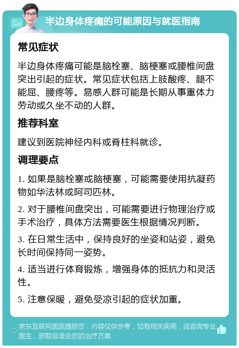 半边身体疼痛的可能原因与就医指南 常见症状 半边身体疼痛可能是脑栓塞、脑梗塞或腰椎间盘突出引起的症状。常见症状包括上肢酸疼、腿不能屈、腰疼等。易感人群可能是长期从事重体力劳动或久坐不动的人群。 推荐科室 建议到医院神经内科或脊柱科就诊。 调理要点 1. 如果是脑栓塞或脑梗塞，可能需要使用抗凝药物如华法林或阿司匹林。 2. 对于腰椎间盘突出，可能需要进行物理治疗或手术治疗，具体方法需要医生根据情况判断。 3. 在日常生活中，保持良好的坐姿和站姿，避免长时间保持同一姿势。 4. 适当进行体育锻炼，增强身体的抵抗力和灵活性。 5. 注意保暖，避免受凉引起的症状加重。