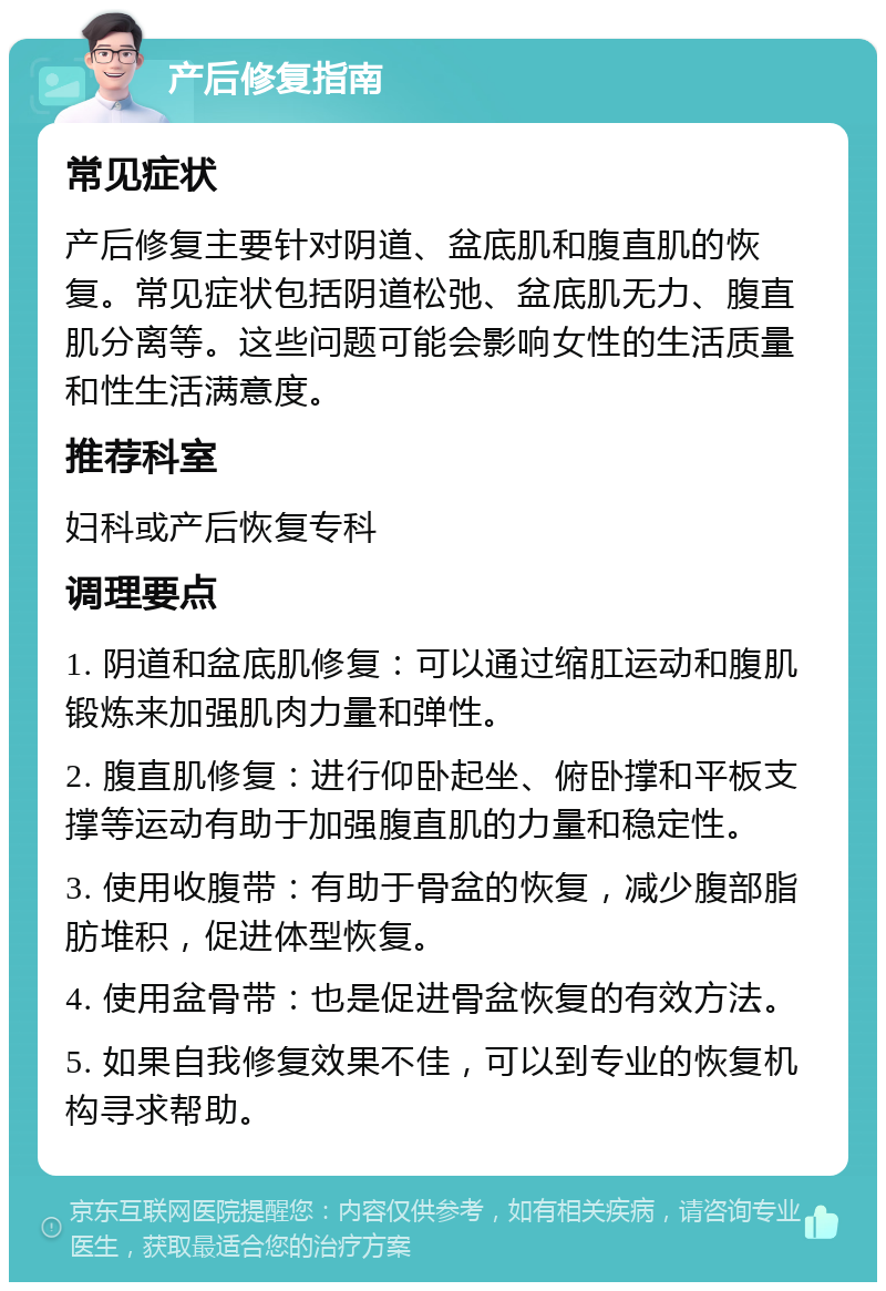 产后修复指南 常见症状 产后修复主要针对阴道、盆底肌和腹直肌的恢复。常见症状包括阴道松弛、盆底肌无力、腹直肌分离等。这些问题可能会影响女性的生活质量和性生活满意度。 推荐科室 妇科或产后恢复专科 调理要点 1. 阴道和盆底肌修复：可以通过缩肛运动和腹肌锻炼来加强肌肉力量和弹性。 2. 腹直肌修复：进行仰卧起坐、俯卧撑和平板支撑等运动有助于加强腹直肌的力量和稳定性。 3. 使用收腹带：有助于骨盆的恢复，减少腹部脂肪堆积，促进体型恢复。 4. 使用盆骨带：也是促进骨盆恢复的有效方法。 5. 如果自我修复效果不佳，可以到专业的恢复机构寻求帮助。