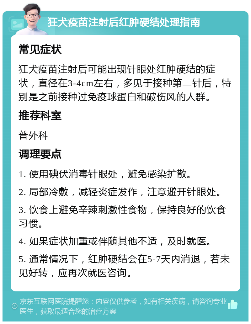 狂犬疫苗注射后红肿硬结处理指南 常见症状 狂犬疫苗注射后可能出现针眼处红肿硬结的症状，直径在3-4cm左右，多见于接种第二针后，特别是之前接种过免疫球蛋白和破伤风的人群。 推荐科室 普外科 调理要点 1. 使用碘伏消毒针眼处，避免感染扩散。 2. 局部冷敷，减轻炎症发作，注意避开针眼处。 3. 饮食上避免辛辣刺激性食物，保持良好的饮食习惯。 4. 如果症状加重或伴随其他不适，及时就医。 5. 通常情况下，红肿硬结会在5-7天内消退，若未见好转，应再次就医咨询。