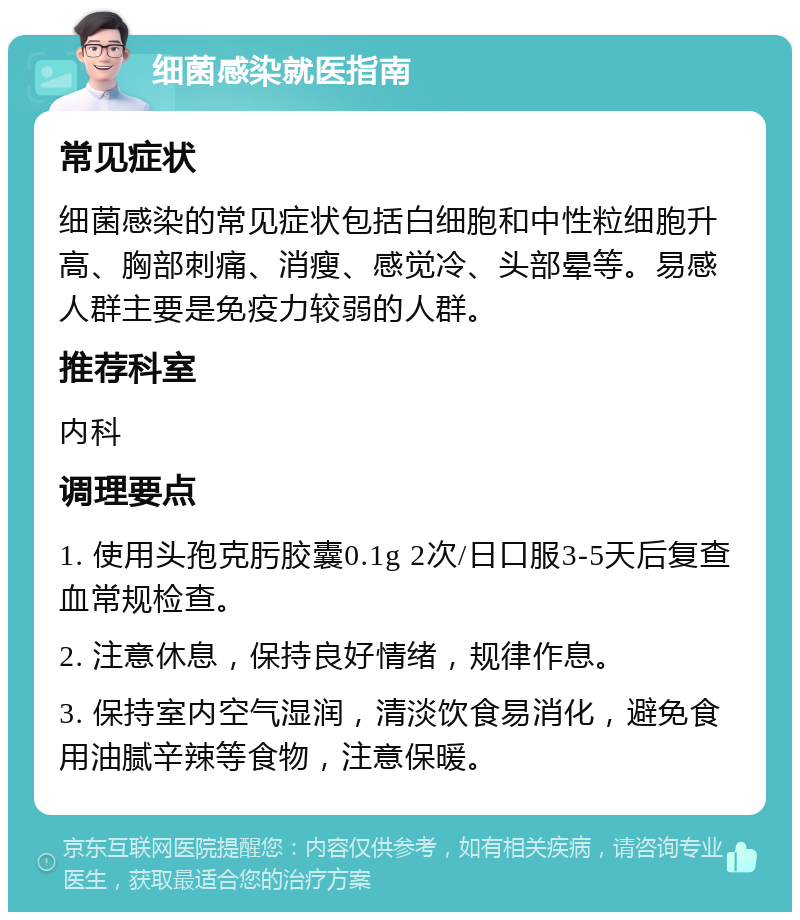 细菌感染就医指南 常见症状 细菌感染的常见症状包括白细胞和中性粒细胞升高、胸部刺痛、消瘦、感觉冷、头部晕等。易感人群主要是免疫力较弱的人群。 推荐科室 内科 调理要点 1. 使用头孢克肟胶囊0.1g 2次/日口服3-5天后复查血常规检查。 2. 注意休息，保持良好情绪，规律作息。 3. 保持室内空气湿润，清淡饮食易消化，避免食用油腻辛辣等食物，注意保暖。