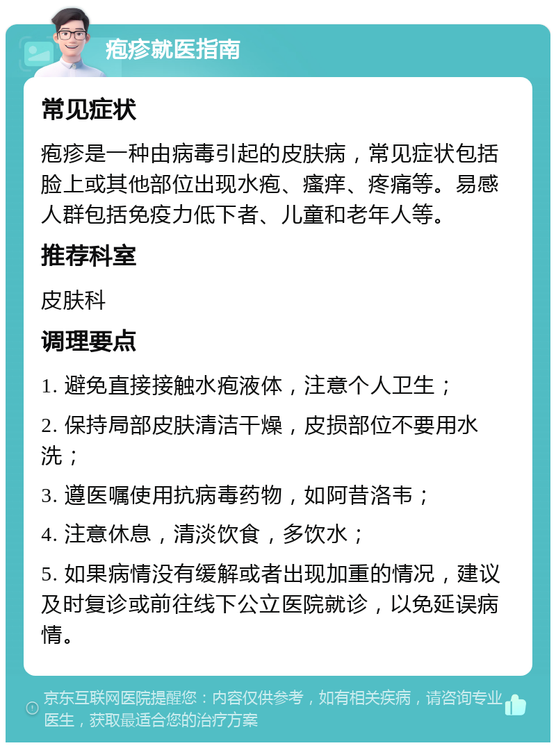 疱疹就医指南 常见症状 疱疹是一种由病毒引起的皮肤病，常见症状包括脸上或其他部位出现水疱、瘙痒、疼痛等。易感人群包括免疫力低下者、儿童和老年人等。 推荐科室 皮肤科 调理要点 1. 避免直接接触水疱液体，注意个人卫生； 2. 保持局部皮肤清洁干燥，皮损部位不要用水洗； 3. 遵医嘱使用抗病毒药物，如阿昔洛韦； 4. 注意休息，清淡饮食，多饮水； 5. 如果病情没有缓解或者出现加重的情况，建议及时复诊或前往线下公立医院就诊，以免延误病情。