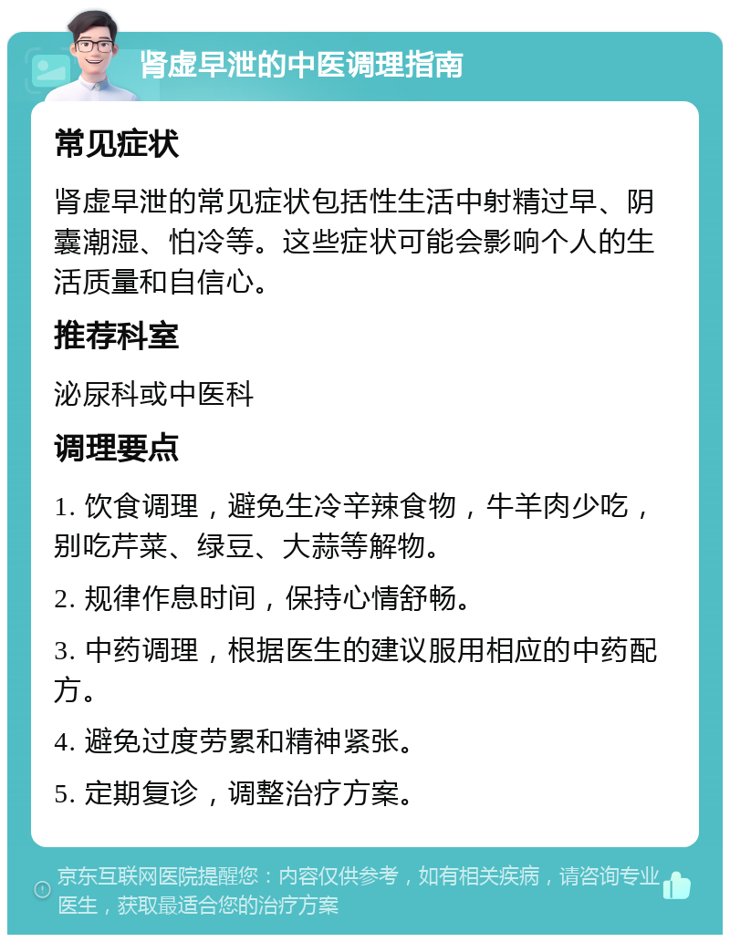 肾虚早泄的中医调理指南 常见症状 肾虚早泄的常见症状包括性生活中射精过早、阴囊潮湿、怕冷等。这些症状可能会影响个人的生活质量和自信心。 推荐科室 泌尿科或中医科 调理要点 1. 饮食调理，避免生冷辛辣食物，牛羊肉少吃，别吃芹菜、绿豆、大蒜等解物。 2. 规律作息时间，保持心情舒畅。 3. 中药调理，根据医生的建议服用相应的中药配方。 4. 避免过度劳累和精神紧张。 5. 定期复诊，调整治疗方案。