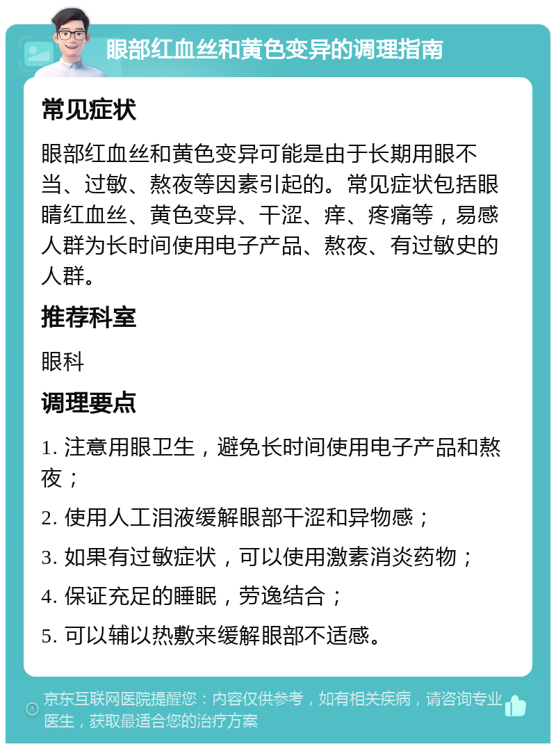 眼部红血丝和黄色变异的调理指南 常见症状 眼部红血丝和黄色变异可能是由于长期用眼不当、过敏、熬夜等因素引起的。常见症状包括眼睛红血丝、黄色变异、干涩、痒、疼痛等，易感人群为长时间使用电子产品、熬夜、有过敏史的人群。 推荐科室 眼科 调理要点 1. 注意用眼卫生，避免长时间使用电子产品和熬夜； 2. 使用人工泪液缓解眼部干涩和异物感； 3. 如果有过敏症状，可以使用激素消炎药物； 4. 保证充足的睡眠，劳逸结合； 5. 可以辅以热敷来缓解眼部不适感。