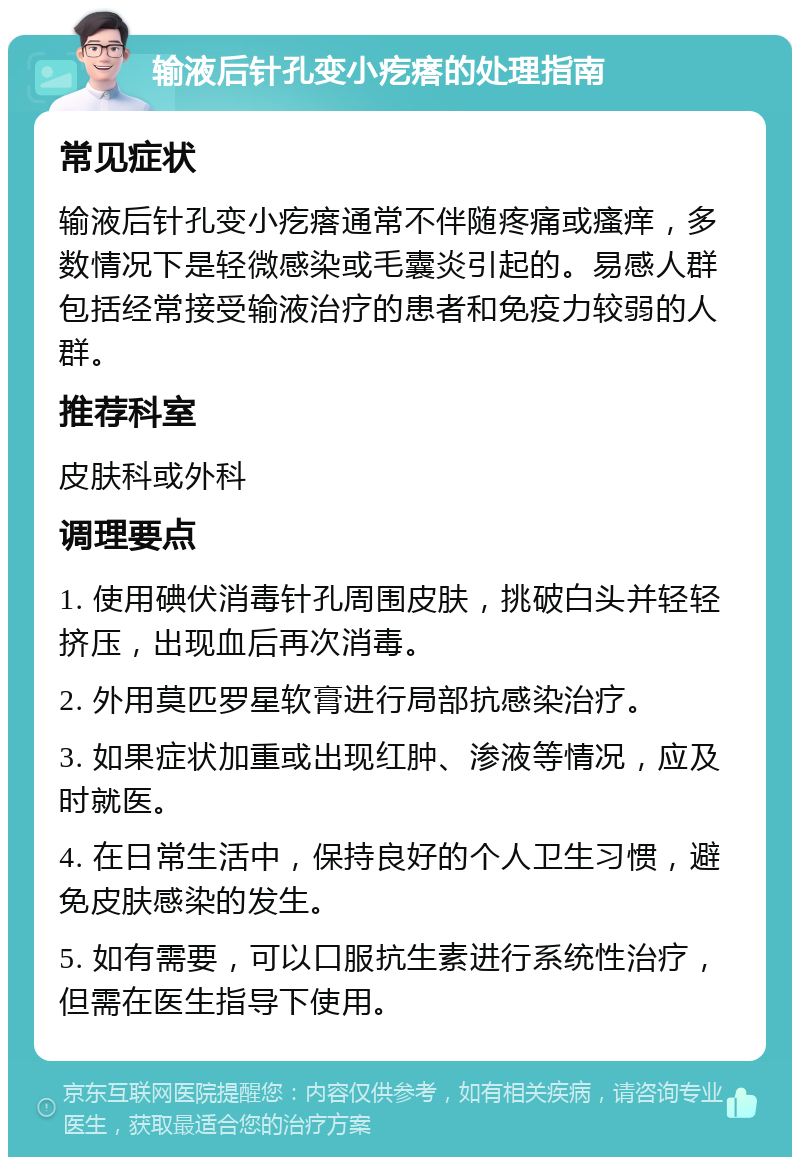 输液后针孔变小疙瘩的处理指南 常见症状 输液后针孔变小疙瘩通常不伴随疼痛或瘙痒，多数情况下是轻微感染或毛囊炎引起的。易感人群包括经常接受输液治疗的患者和免疫力较弱的人群。 推荐科室 皮肤科或外科 调理要点 1. 使用碘伏消毒针孔周围皮肤，挑破白头并轻轻挤压，出现血后再次消毒。 2. 外用莫匹罗星软膏进行局部抗感染治疗。 3. 如果症状加重或出现红肿、渗液等情况，应及时就医。 4. 在日常生活中，保持良好的个人卫生习惯，避免皮肤感染的发生。 5. 如有需要，可以口服抗生素进行系统性治疗，但需在医生指导下使用。