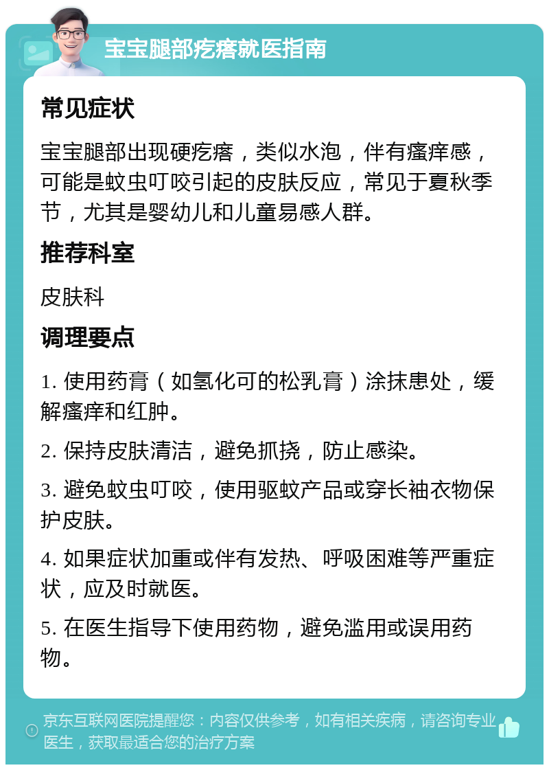 宝宝腿部疙瘩就医指南 常见症状 宝宝腿部出现硬疙瘩，类似水泡，伴有瘙痒感，可能是蚊虫叮咬引起的皮肤反应，常见于夏秋季节，尤其是婴幼儿和儿童易感人群。 推荐科室 皮肤科 调理要点 1. 使用药膏（如氢化可的松乳膏）涂抹患处，缓解瘙痒和红肿。 2. 保持皮肤清洁，避免抓挠，防止感染。 3. 避免蚊虫叮咬，使用驱蚊产品或穿长袖衣物保护皮肤。 4. 如果症状加重或伴有发热、呼吸困难等严重症状，应及时就医。 5. 在医生指导下使用药物，避免滥用或误用药物。