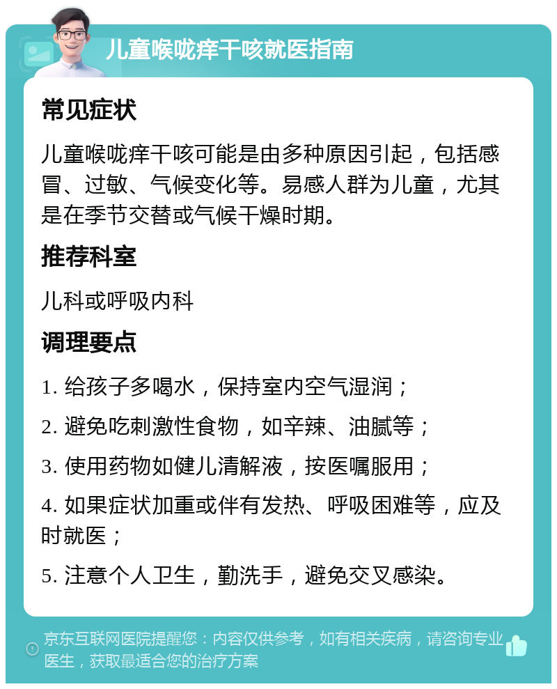 儿童喉咙痒干咳就医指南 常见症状 儿童喉咙痒干咳可能是由多种原因引起，包括感冒、过敏、气候变化等。易感人群为儿童，尤其是在季节交替或气候干燥时期。 推荐科室 儿科或呼吸内科 调理要点 1. 给孩子多喝水，保持室内空气湿润； 2. 避免吃刺激性食物，如辛辣、油腻等； 3. 使用药物如健儿清解液，按医嘱服用； 4. 如果症状加重或伴有发热、呼吸困难等，应及时就医； 5. 注意个人卫生，勤洗手，避免交叉感染。