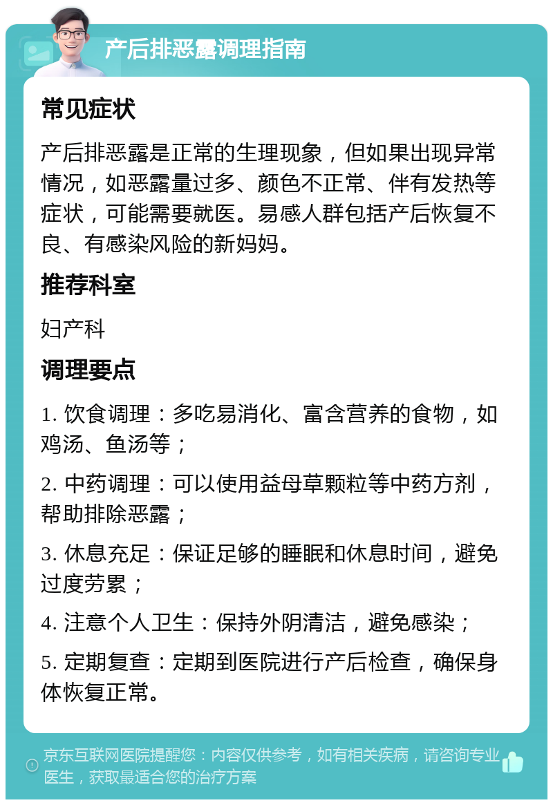 产后排恶露调理指南 常见症状 产后排恶露是正常的生理现象，但如果出现异常情况，如恶露量过多、颜色不正常、伴有发热等症状，可能需要就医。易感人群包括产后恢复不良、有感染风险的新妈妈。 推荐科室 妇产科 调理要点 1. 饮食调理：多吃易消化、富含营养的食物，如鸡汤、鱼汤等； 2. 中药调理：可以使用益母草颗粒等中药方剂，帮助排除恶露； 3. 休息充足：保证足够的睡眠和休息时间，避免过度劳累； 4. 注意个人卫生：保持外阴清洁，避免感染； 5. 定期复查：定期到医院进行产后检查，确保身体恢复正常。