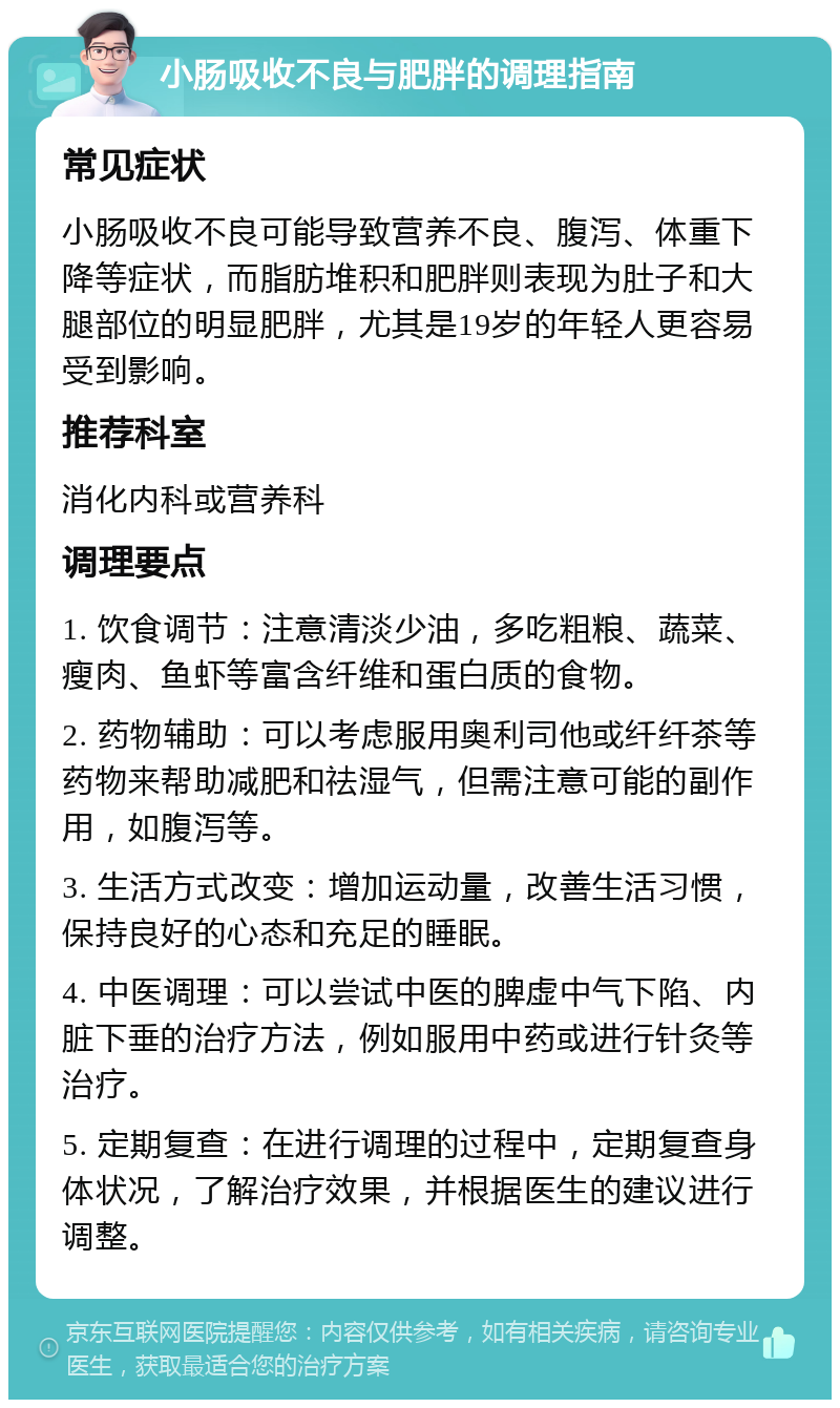 小肠吸收不良与肥胖的调理指南 常见症状 小肠吸收不良可能导致营养不良、腹泻、体重下降等症状，而脂肪堆积和肥胖则表现为肚子和大腿部位的明显肥胖，尤其是19岁的年轻人更容易受到影响。 推荐科室 消化内科或营养科 调理要点 1. 饮食调节：注意清淡少油，多吃粗粮、蔬菜、瘦肉、鱼虾等富含纤维和蛋白质的食物。 2. 药物辅助：可以考虑服用奥利司他或纤纤茶等药物来帮助减肥和祛湿气，但需注意可能的副作用，如腹泻等。 3. 生活方式改变：增加运动量，改善生活习惯，保持良好的心态和充足的睡眠。 4. 中医调理：可以尝试中医的脾虚中气下陷、内脏下垂的治疗方法，例如服用中药或进行针灸等治疗。 5. 定期复查：在进行调理的过程中，定期复查身体状况，了解治疗效果，并根据医生的建议进行调整。