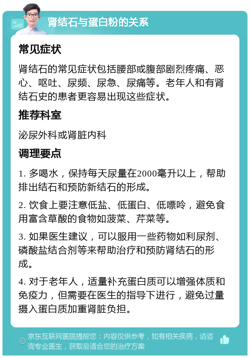 肾结石与蛋白粉的关系 常见症状 肾结石的常见症状包括腰部或腹部剧烈疼痛、恶心、呕吐、尿频、尿急、尿痛等。老年人和有肾结石史的患者更容易出现这些症状。 推荐科室 泌尿外科或肾脏内科 调理要点 1. 多喝水，保持每天尿量在2000毫升以上，帮助排出结石和预防新结石的形成。 2. 饮食上要注意低盐、低蛋白、低嘌呤，避免食用富含草酸的食物如菠菜、芹菜等。 3. 如果医生建议，可以服用一些药物如利尿剂、磷酸盐结合剂等来帮助治疗和预防肾结石的形成。 4. 对于老年人，适量补充蛋白质可以增强体质和免疫力，但需要在医生的指导下进行，避免过量摄入蛋白质加重肾脏负担。