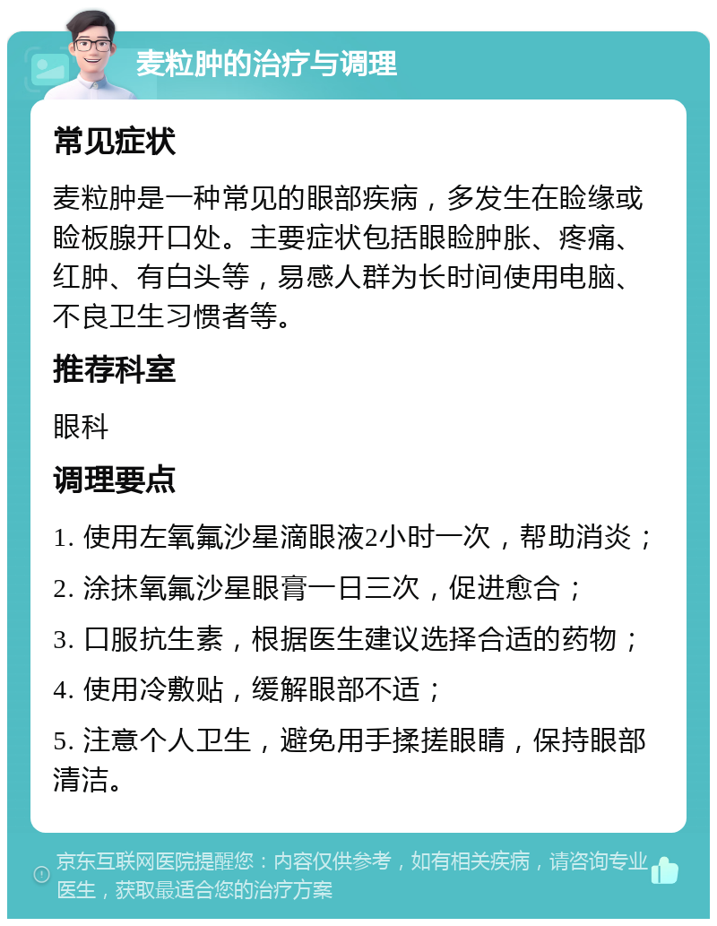 麦粒肿的治疗与调理 常见症状 麦粒肿是一种常见的眼部疾病，多发生在睑缘或睑板腺开口处。主要症状包括眼睑肿胀、疼痛、红肿、有白头等，易感人群为长时间使用电脑、不良卫生习惯者等。 推荐科室 眼科 调理要点 1. 使用左氧氟沙星滴眼液2小时一次，帮助消炎； 2. 涂抹氧氟沙星眼膏一日三次，促进愈合； 3. 口服抗生素，根据医生建议选择合适的药物； 4. 使用冷敷贴，缓解眼部不适； 5. 注意个人卫生，避免用手揉搓眼睛，保持眼部清洁。