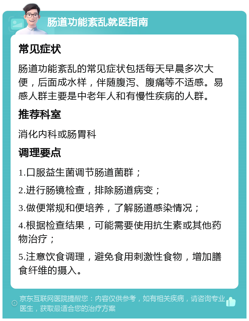 肠道功能紊乱就医指南 常见症状 肠道功能紊乱的常见症状包括每天早晨多次大便，后面成水样，伴随腹泻、腹痛等不适感。易感人群主要是中老年人和有慢性疾病的人群。 推荐科室 消化内科或肠胃科 调理要点 1.口服益生菌调节肠道菌群； 2.进行肠镜检查，排除肠道病变； 3.做便常规和便培养，了解肠道感染情况； 4.根据检查结果，可能需要使用抗生素或其他药物治疗； 5.注意饮食调理，避免食用刺激性食物，增加膳食纤维的摄入。